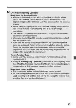 Page 151151
Live View Shooting CautionsNotes About the Shooting ResultsWhen you shoot continuously with the Live View function for a long 
period, the camera’s internal temperature may increase and it can 
degrade image quality. Terminate Live View shooting when not shooting 
images.
 Before taking a long exposure, stop  Live View shooting temporarily and 
wait several minutes before shooting. This is to prevent image 
degradation.
 Live View shooting in high temper atures and at high ISO speeds may 
cause...