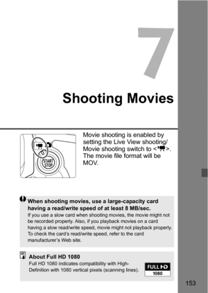 Page 153153
7
Shooting Movies
Movie shooting is enabled by 
setting the Live View shooting/
Movie shooting switch to . 
The movie file format will be 
MOV.
When shooting movies, use a large-capacity card 
having a read/write speed of at least 8 MB/sec.
If you use a slow card when shooting movies, the movie might not 
be recorded properly. Also, if you playback movies on a card 
having a slow read/write speed, movie might not playback properly.
To check the card’s read/write speed, refer to the card...