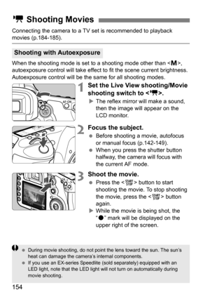 Page 154154
Connecting the camera to a TV set is recommended to playback movies (p.184-185).
When the shooting mode is set to a shooting mode other than , 
autoexposure control will take effect to fit the scene current brightness. 
Autoexposure control will be the same for all shooting modes.
1Set the Live View shooting/Movie 
shooting switch to .
The reflex mirror will make a sound, 
then the image will appear on the 
LCD monitor.
2Focus the subject.
 Before shooting a movie, autofocus 
or manual focus...