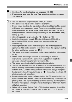 Page 155155
k Shooting Movies
Cautions for movie shooting are on pages 163-164.
 If necessary, also read the Live View shooting cautions on pages 
150 and 151.
You can also focus by pressing the < p> button.
 One continuous movie will be recorded as one file.
 During movie shooting, the top, bottom, left, and right parts of the screen 
will have a semi-transparent mask. The area enclosed by the semi-
transparent mask will be the movie image that is recorded. The semi-
transparent mask size will change...