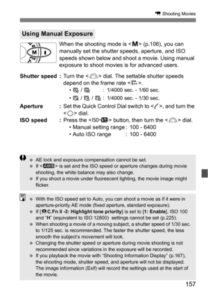 Page 157157
k Shooting Movies
When the shooting mode is  (p.106), you can 
manually set the shutter speeds, aperture, and ISO 
speeds shown below and shoot a movie. Using manual 
exposure to shoot movies is for advanced users.
Shutter speed : Turn the  dial. The settable shutter speeds 
depend on the frame rate < 9>.
• 7  / 8 : 1/4000 sec. - 1/60 sec.
•  4  / 5  / 6 : 1/4000 sec. - 1/30 sec.
Aperture : Set the Quick Control Dial switch to < J>, and turn the 
< 5 > dial.
ISO speed : Press the  button, then turn...