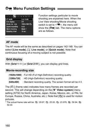 Page 160160
Function settings particular to movie 
shooting are explained here. When the 
Live View shooting/Movie shooting 
switch is set to , the menu will 
show the [x ] tab. The menu options 
are as follows.
The AF mode will be the same as described on pages 142-148. You can 
select [Live mode ], [u Live mode], or [Quick mode ]. Note that 
continuous focusing of a movi ng subject is not possible.
With [ Grid 1 l] or [Grid 2 m], you can display grid lines.
[1920x1080 ] : Full HD (Full High-Definition)...