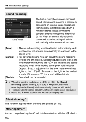 Page 162162
x Menu Function Settings
The built-in microphone records monaural 
sound. Stereo sound recording is possible by 
connecting an external stereo microphone 
(commercially-available) equipped with a 
miniature stereo plug (3.5 mm) to the 
camera’s external microphone IN terminal 
(p.16). When an external microphone is 
connected, sound recording will switch 
automatically to the external microphone.
[Auto ] : The sound-recording level is adjusted automatically. Auto 
level control will operate...