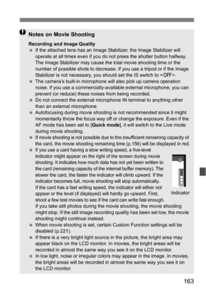 Page 163163
Notes on Movie Shooting
Recording and Image Quality
If the attached lens has an Image  Stabilizer, the Image Stabilizer will 
operate at all times even if you do not press the shutter button halfway. 
The Image Stabilizer may cause the total movie shooting time or the 
number of possible shots to decrease.  If you use a tripod or if the Image 
Stabilizer is not necessary, you  should set the IS switch to .
 The camera’s built-in microphone will also pick up camera operation 
noise. If you use a...