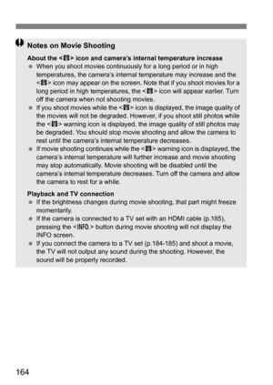 Page 164164
Notes on Movie Shooting
About the  icon and camera’s internal temperature increase
 When you shoot movies continuously for a long period or in high 
temperatures, the camera’s internal temperature may increase and the 
 icon may appear on the screen. Note that if you shoot movies for a 
long period in high temperatures, the < E> icon will appear earlier. Turn 
off the camera when not shooting movies.
 If you shoot movies while the < E> icon is displayed, the image quality of 
the movies will not be...