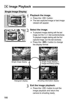 Page 166166
1Playback the image.
Press the < x> button.
 The last captured image or last image 
viewed will appear.
2Select the image.
To playback images starting with the last 
image, turn the  dial counterclockwise. 
To playback images starting with the first 
captured image, turn the dial clockwise.
 Press the < B> button to change 
the display format.
3Exit the image playback.
 Press the < x> button to exit the 
image playback and return the 
camera to shooting ready.
x  Image Playback
Single Image...