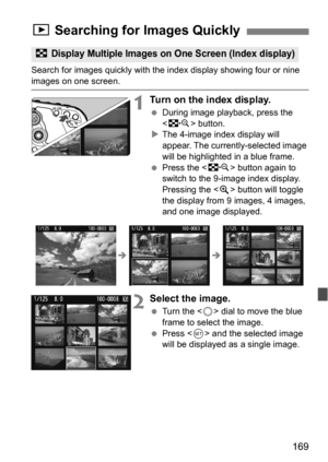 Page 169169
Search for images quickly with the index display showing four or nine 
images on one screen.
1Turn on the index display.
During image playback, press the 
 button.
 The 4-image index display will 
appear. The currently-selected image 
will be highlighted in a blue frame.
 Press the < I> button again to 
switch to the 9-image index display. 
Pressing the < u> button will toggle 
the display from 9 images, 4 images, 
and one image displayed.
2Select the image.
 Turn the < 5> dial to move the blue...