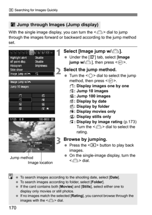 Page 170170
x Searching for Images Quickly
With the single image display, you can turn the < 6> dial to jump 
through the images forward or backward according to the jump method 
set.
1Select [Image jump w/ 6].
Under the [4 ] tab, select [Image 
jump w/ 6], then press < 0>.
2Select the jump method.
 Turn the < 5> dial to select the jump 
method, then press < 0>.
d : Display images one by one
e : Jump 10 images
f : Jump 100 images
g : Display by date
h : Display by folder
i: Display movies only
j: Display...