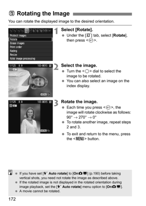 Page 172172
You can rotate the displayed image to the desired orientation.
1Select [Rotate].
Under the [3 ] tab, select [Rotate], 
then press < 0>.
2Select the image.
 Turn the < 5> dial to select the 
image to be rotated.
 You can also select an image on the 
index display.
3Rotate the image.
Each time you press , the 
image will rotate clockwise as follows: 
90°  → 270°  → 0°
 To rotate another image, repeat steps 
2 and 3.
 To exit and return to the menu, press 
the < M > button.
b Rotating the Image
...