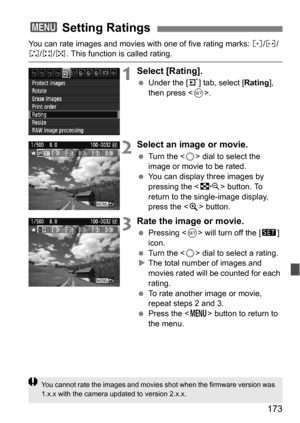 Page 173173
You can rate images and movies with one of five rating marks: l/m /n/o /p . This function is called rating.
1Select [Rating].
Under the [3 ] tab, select [Rating], 
then press < 0>.
2Select an image or movie.
 Turn the < 5> dial to select the 
image or movie to be rated.
 You can display three images by 
pressing the < I> button. To 
return to the single-image display, 
press the < u> button.
3Rate the image or movie.
 Pressing < 0> will turn off the [ s] 
icon.
 Turn the < 5> dial to select a...