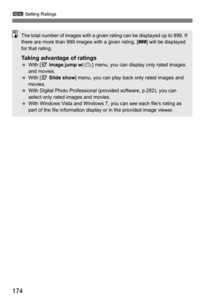 Page 174174
3 Setting Ratings
The total number of images with a given rating can be displayed up to 999. If 
there are more than 999 images with a given rating, [ ###] will be displayed 
for that rating.
Taking advantage of ratings With [4  Image jump w/ 6] menu, you can display only rated images 
and movies.
 With [4  Slide show ] menu, you can play back only rated images and 
movies.
 With Digital Photo Professional (provided software, p.282), you can 
select only rated images and movies.
 With Windows...