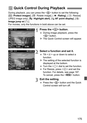 Page 175175
During playback, you can press the  button to set the following: 
[K : Protect images ], [b : Rotate image], [9 : Rating ], [S: Resize] 
(JPEG image only), [ : Highlight alert], [:AF point display], [e : 
Image jump w/6 ].
For movies, only the functions in bold above can be set.
1Press the  button.
During image playback, press the 
 button.
 The Quick Control screen will appear.
2Select a function and set it.
 Tilt < 9> up or down to select a 
function.
 The setting of the selected function is...