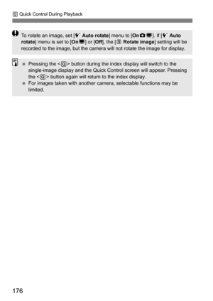 Page 176176
Q Quick Control During Playback
To rotate an image, set [ 5 Auto rotate ] menu to [OnzD ]. If [ 5 Auto 
rotate ] menu is set to [On D] or [ Off], the [b  Rotate image ] setting will be 
recorded to the image, but the camera will not rotate the image for display.
 Pressing the < Q> button during the index display will switch to the 
single-image display and the Quick Control screen will appear. Pressing 
the < Q> button again will return to the index display.
 For images taken with another camera,...