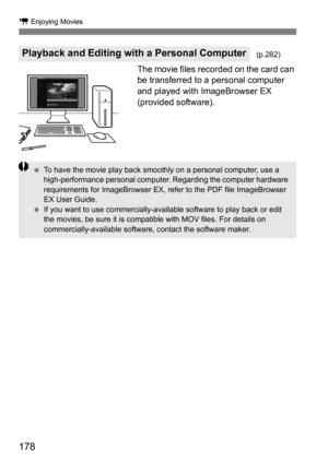 Page 178178
k Enjoying Movies
The movie files recorded on the card can 
be transferred to a personal computer 
and played with ImageBrowser EX 
(provided software).
Playback and Editing with a Personal Computer(p.282)
To have the movie play back smoothly on a personal computer, use a 
high-performance personal computer. Regarding the computer hardware 
requirements for ImageBrowser EX, refer to the PDF file ImageBrowser 
EX User Guide.
 If you want to use commercially-availa ble software to play back or edit...