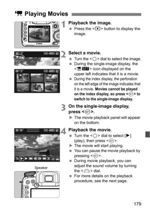 Page 179179
1Playback the image.
Press the < x> button to display the 
image.
2Select a movie.
Turn the  dial to select the image. During the single-image display, the 
 icon displayed on the 
upper left indicates that it is a movie.

During the index display, the perforation 
on the left edge of the image indicates that 
it is a movie. 
Movies cannot be played 
on the index display, so press  to 
switch to the sing le-image display.
3On the single-image display, 
press .
The movie playback panel will...