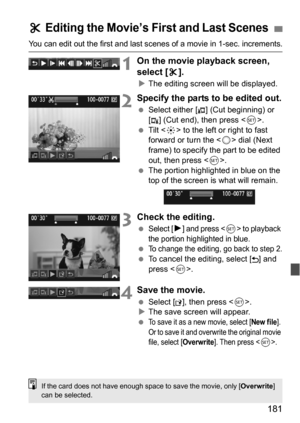 Page 181181
You can edit out the first and last scenes of a movie in 1-sec. increments.
1On the movie playback screen, 
select [X].
 The editing screen wi ll be displayed.
2Specify the parts to be edited out.
Select either [ ] (Cut beginning) or 
[ ] (Cut end), then press < 0>.
 Tilt < 9> to the left or right to fast 
forward or turn the < 5> dial (Next 
frame) to specify the part to be edited 
out, then press < 0>.
 The portion highlighted in blue on the 
top of the screen is what will remain.
3Check the...