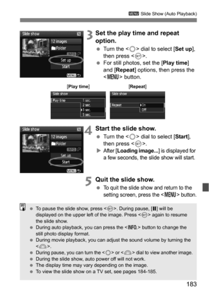 Page 183183
3 Slide Show (Auto Playback)
 3Set the play time and repeat 
option.
Turn the < 5> dial to select [ Set up], 
then press < 0>.
 For still photos, set the [ Play time] 
and [Repeat ] options, then press the 
< M > button.
4Start the slide show.
Turn the < 5> dial to select [ Start], 
then press < 0>.

After [Loading image...] is displayed for 
a few seconds, the slide show will start.
5Quit the slide show.
To quit the slide show and return to the 
setting screen, press the <
M> button.
[Play...