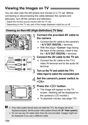 Page 184184
You can also view the still photos and movies on a TV set. Before 
connecting or disconnecting the cable between the camera and 
television, turn off the camera and television.
* Adjust the movie’s sound volume with the TV set.* Depending on the TV set, part of the image displayed might be cut off.
1Connect the provided AV cable to 
the camera.
 Connect the AV cable to the camera’s 
 terminal.
 With the plug’s  logo facing 
the back of the camera, insert it into 
the < q /C > terminal.
2Connect the...