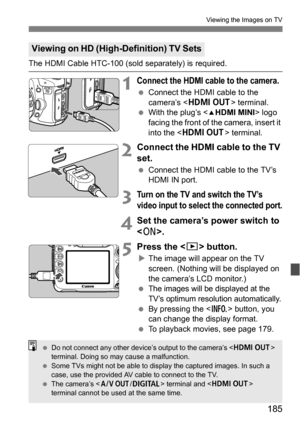 Page 185185
Viewing the Images on TV
The HDMI Cable HTC-100 (sold separately) is required.
1Connect the HDMI cable to the camera.
Connect the HDMI cable to the 
camera’s < D > terminal.
 With the plug’s < dHDMI MINI> logo 
facing the front of the camera, insert it 
into the < D > terminal.
2Connect the HDMI cable to the TV 
set.
Connect the HDMI cable to the TV’s 
HDMI IN port.
3Turn on the TV and switch the TV’s 
video input to select the connected port.
4Set the camera’s power switch to 
.
5Press the...