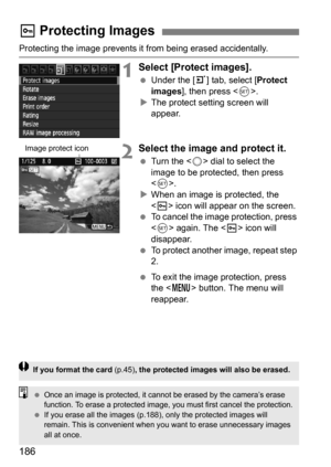 Page 186186
Protecting the image prevents it from being erased accidentally.
1Select [Protect images].
Under the [3 ] tab, select [Protect 
images], then press < 0>.
 The protect setting screen will 
appear.
2Select the image and protect it.
 Turn the < 5> dial to select the 
image to be protected, then press 
< 0 >.
 When an image is protected, the 
 icon will appear on the screen.
 To cancel the image protection, press 
 again. The  icon will 
disappear.
 To protect another image, repeat step 
2.
 To...