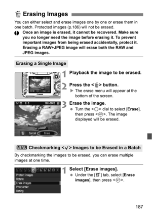 Page 187187
You can either select and erase images one by one or erase them in 
one batch. Protected images (p.186) will not be erased.
Once an image is erased, it cannot be recovered. Make sure 
you no longer need the image before erasing it. To prevent 
important images from being erased accidentally, protect it. 
Erasing a RAW+JPEG image will erase both the RAW and 
JPEG images.
1Playback the image to be erased.
2Press the  button.
The erase menu will appear at the 
bottom of the screen.
3Erase the image.
...