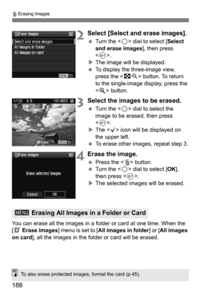 Page 188188
L Erasing Images
2Select [Select and erase images].
 Turn the < 5> dial to select [ Select 
and erase images], then press 
< 0 >.
 The image will be displayed.
 To display the three-image view, 
press the < I> button. To return 
to the single-image display, press the 
< u > button.
3Select the images to be erased.
 Turn the < 5> dial to select the 
image to be erased, then press 
< 0 >.
 The < X> icon will be displayed on 
the upper left.
 To erase other images, repeat step 3.
4Erase the...