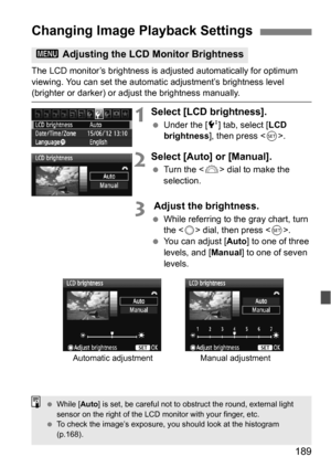 Page 189189
The LCD monitor’s brightness is adjusted automatically for optimum 
viewing. You can set the automatic adjustment’s brightness level 
(brighter or darker) or adjust the brightness manually.
1Select [LCD brightness].
Under the [6 ] tab, select [LCD 
brightness ], then press < 0>.
2Select [Auto] or [Manual].
 Turn the < 6> dial to make the 
selection.
3 Adjust the brightness.
 While referring to the gray chart, turn 
the < 5> dial, then press .
 You can adjust [ Auto] to one of three 
levels, and...
