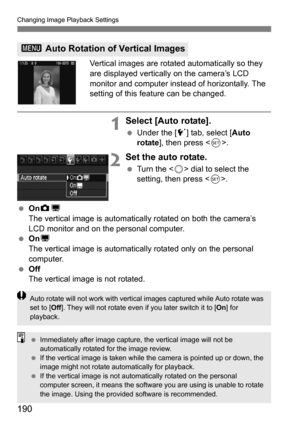 Page 190190
Changing Image Playback Settings
Vertical images are rotated automatically so they 
are displayed vertically on the camera’s LCD 
monitor and computer instead of horizontally. The 
setting of this feature can be changed.
1Select [Auto rotate].
Under the [5 ] tab, select [Auto 
rotate ], then press < 0>.
2Set the auto rotate.
 Turn the < 5> dial to select the 
setting, then press < 0>.
 OnzD
The vertical image is automatically rotated on both the camera’s 
LCD monitor and on the personal computer....