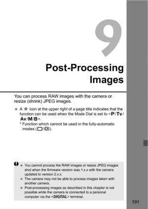 Page 191191
9
Post-ProcessingImages
You can process RAW images with the camera or 
resize (shrink) JPEG images.
A M  icon at the upper right of a page title indicates that the 
function can be used when the Mode Dial is set to < d/s /
f /a/F >.
* Function which cannot be used in the fully-automatic  modes ( 1/C ).
You cannot process the RAW images or resize JPEG images 
shot when the firmware version was 1.x.x with the camera 
updated to version 2.x.x.
 The camera may not be able  to process images taken with...