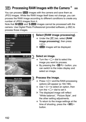 Page 192192
You can process 1 images with the camera and save them as 
JPEG images. While the RAW image itself does not change, you can 
process the RAW image according to di fferent conditions to create any 
number of JPEG images from it.
Note that  41 and 61  images cannot be processed with the 
camera. Use Digital Photo Professional (provided software, p.282) to 
process those images.
1Select [RAW image processing].
 Under the [3 ] tab, select [RAW 
image processing ], then press 
< 0 >.
 1  images will be...