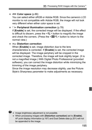 Page 195195
R Processing RAW Images with the Camera N
 Color space  (p.86)
You can select either sRGB or Adobe RGB. Since the camera’s LCD 
monitor is not compatible with  Adobe RGB, the image will not look 
very different when either color space is set.
  Peripheral illumination correction  (p.78)
If [ Enable] is set, the corrected image will be displayed. If the effect 
is difficult to discern, press the < u> button to magnify the image 
and check the corners. (Press the < I> button to return to the 
normal...