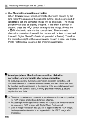 Page 196196
R Processing RAW Images with the Camera N
 Chromatic aberration correction
When [Enable] is set, lateral chromatic aberration caused by the 
lens (color fringing al ong the subject’s outline) can be corrected. If 
[Enable] is set, the corrected image will be displayed. (The image 
periphery will also be slightly cr opped.) If the effect is difficult to 
discern, press the < u> button to magnify the image. (Press the 
< I > button to return to the normal view.) The chromatic 
aberration correction...