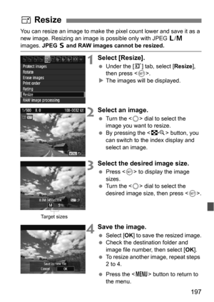 Page 197197
You can resize an image to make the pixel count lower and save it as a 
new image. Resizing an image is possible only with JPEG 3/4  
images.  JPEG 6 and RAW images cannot be resized.
1Select [Resize].
 Under the [3 ] tab, select [Resize], 
then press < 0>.
 The images will be displayed.
2Select an image.
 Turn the < 5> dial to select the 
image you want to resize.
 By pressing the < I> button, you 
can switch to the index display and 
select an image.
3Select the desired image size.
 Press < 0>...