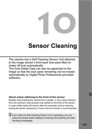 Page 199199
10
Sensor Cleaning
The camera has a Self Cleaning Sensor Unit attached 
to the image sensor’s front layer (low-pass filter) to 
shake off dust automatically. 
The Dust Delete Data can also be appended to the 
image so that the dust spots remaining can be erased 
automatically by Digital Photo Professional (provided 
software).
About smear adhering to the front of the sensorBesides dust entering the camera from outside, in rare cases lubricant 
from the camera’s internal parts may adhere to the front...