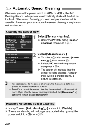 Page 200200
Whenever you set the power switch to  or , the Self 
Cleaning Sensor Unit operates to aut omatically shake off the dust on 
the front of the sensor. Normally, you need not pay attention to this 
operation. However, you can execute t he sensor cleaning at anytime as 
well as disable it.
1Select [Sensor cleaning].
Under the [6 ] tab, select [Sensor 
cleaning ], then press < 0>.
2Select [Clean now f].
Turn the < 5> dial to select [ Clean 
now f], then press < 0>.
 Select [ OK] on the dialog screen,...