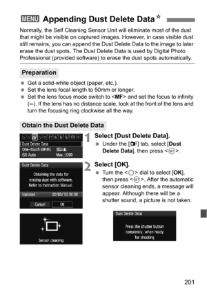 Page 201201
Normally, the Self Cleaning Sensor Unit will eliminate most of the dust 
that might be visible on captured images. However, in case visible dust 
still remains, you can append the Dust Delete Data to the image to later 
erase the dust spots. The Dust Delete Data is used by Digital Photo 
Professional (provided software) to erase the dust spots automatically.
 Get a solid-white object (paper, etc.).
 Set the lens focal length to 50mm or longer.
 Set the lens focus mode switch to < MF> and set the...