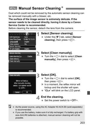 Page 203203
Dust which could not be removed by the automatic sensor cleaning can 
be removed manually with a blower, etc.
The surface of the image sensor is extremely delicate. If the 
sensor needs to be cleaned directly, having it done by a Canon 
Service Center is recommended.
Before cleaning the sensor, detach the lens from the camera.
1Select [Sensor cleaning].
 Under the [6 ] tab, select [Sensor 
cleaning ], then press < 0>.
2Select [Clean manually].
 Turn the < 5> dial to select [ Clean 
manually ], then...
