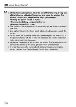 Page 204204
3 Manual Sensor Cleaning N
While cleaning the sensor, never do any of the following. Doing any 
of the following will cut off the power and close the shutter. The 
shutter curtains and image sensor might get damaged.
• Setting the power switch to < 2>.
• Opening the battery compartment cover.
• Opening the card slot cover.
 The surface of the image sensor is  extremely delicate. Clean the sensor 
with care.
 Use a plain blower without any brush  attached. A brush can scratch the 
sensor.
 Do not...