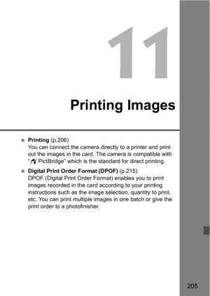 Page 205205
11
Printing Images
Printing  (p.206)
You can connect the camera directly to a printer and print 
out the images in the card. The camera is compatible with 
“ w PictBridge” which is the standard for direct printing.
 Digital Print Order Format (DPOF)  (p.215)
DPOF (Digital Print Order Format) enables you to print 
images recorded in the card according to your printing 
instructions such as the image selection, quantity to print, 
etc. You can print multiple images in one batch or give the 
print...