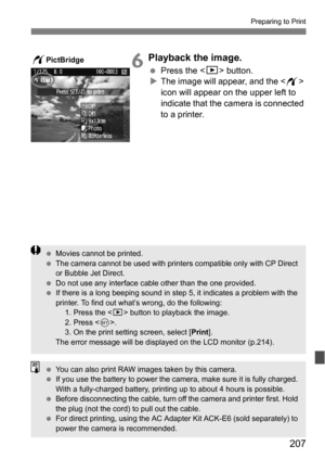 Page 207207
Preparing to Print
6Playback the image.
Press the  button.
 The image will appear, and the < w> 
icon will appear on the upper left to 
indicate that the camera is connected 
to a printer.wPictBridge
 Movies cannot be printed.
 The camera cannot be used with printers compatible only with CP Direct 
or Bubble Jet Direct.
 Do not use any interface cable other than the one provided.
 If there is a long beeping sound in step 5, it indicates a problem with the 
printer. To find out what’s wrong, do...