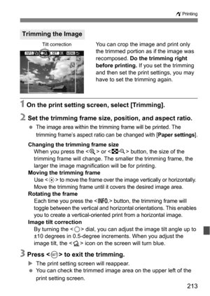 Page 213213
wPrinting
You can crop the image and print only 
the trimmed portion as if the image was 
recomposed. Do the trimming right 
before printing.  If you set the trimming 
and then set the print settings, you may 
have to set the trimming again.
1 On the print setting screen, select [Trimming].
2 Set the trimming frame size, position, and aspect ratio.
The image area within the trimming frame will be printed. The 
trimming frame’s aspect ratio can be changed with [
Paper settings].
Changing the trimming...