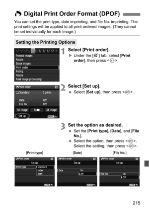Page 215215
You can set the print type, date imprinting, and file No. imprinting. The 
print settings will be applied to all print-ordered images. (They cannot 
be set individually for each image.)
1Select [Print order].
Under the [3 ] tab, select [Print 
order ], then press < 0>.
2Select [Set up].
 Select [ Set up], then press < 0>.
3Set the option as desired.
 Set the [ Print type ], [Date ], and [ File 
No. ].
 Select the option, then press . 
Select the setting, then press .
W Digital Print Order Format...
