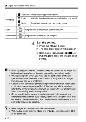 Page 216216
W Digital Print Order Format (DPOF)
4 Exit the setting.
 Press the < M> button.
 The print order screen will reappear.
 Next, select [Sel.Image], [ Byn ], or 
[All image ] to order the images to be 
printed.
Print type
KStandard Prints one image on one sheet.
LIndexMultiple, thumbnail images are printed on one sheet.
K
LBothPrints both the standard and index prints.
Date On
[On ] imprints the recorded date on the print.
Off
File numberOn[On ] imprints the file No. on the print.
Off
 Even if [...