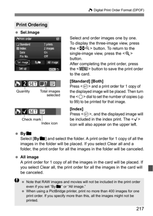 Page 217217
W Digital Print Order Format (DPOF)
 Sel.Image
Select and order images one by one.
To display the three-image view, press 
the  button. To return to the 
single-image view, press the < u> 
button.
After completing the print order, press 
the < M > button to save the print order 
to the card.
[Standard] [Both]
Press  and a print order for 1 copy of 
the displayed image will be placed. Then turn 
the <
5> dial to set the number of copies (up 
to 99) to be printed for that image.
[Index]
Press , and...