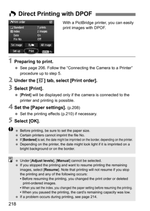 Page 218218
With a PictBridge printer, you can easily 
print images with DPOF.
1Preparing to print.
See page 206. Follow the “Connecting the Camera to a Printer” 
procedure up to step 5.
2Under the [ 3] tab, select [Print order].
3Select [Print].
 [Print ] will be displayed only if th e camera is connected to the 
printer and printing is possible.
4Set the [Paper settings]. (p.208)
 Set the printing effects (p.210) if necessary.
5Select [OK].
W Direct Printing with DPOF
 Before printing, be sure to set the...