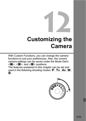 Page 219219
12
Customizing theCamera
With Custom Functions, you can change the camera 
functions to suit your preferences. Also, the current 
camera settings can be sa ved under the Mode Dial’s 
< w >, < x>, and < y> positions.
The features explained in this chapter can be set and 
used in the following shooting modes:  d, s , f , a , 
F . 