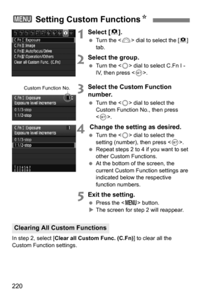 Page 220220
1Select [8].
 Turn the < 6> dial to select the [ 8] 
tab.
2Select the group.
 Turn the < 5> dial to select C.Fn I - 
IV, then press .
3Select the Custom Function 
number.
Turn the < 5> dial to select the 
Custom Function No., then press 
< 0 >.
4 Change the setting as desired.
 Turn the < 5> dial to select the 
setting (number), then press < 0>.
 Repeat steps 2 to 4 if you want to set 
other Custom Functions.
 At the bottom of the screen, the 
current Custom Function settings are 
indicated...