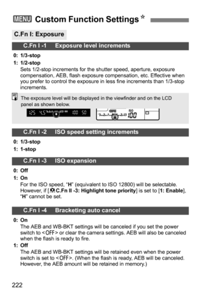 Page 222222
3 Custom Function Settings N
C.Fn I: Exposure
C.Fn I -1     Exposure level increments
0: 1/3-stop
1: 1/2-stop
Sets 1/2-stop increments for the shutter speed, aperture, exposure 
compensation, AEB, flash exposure compensation, etc. Effective when 
you prefer to control the exposure in less fine increments than 1/3-stop 
increments.
C.Fn I -2     ISO speed setting increments
0: 1/3-stop
1: 1-stop
C.Fn I -3     ISO expansion
0: Off
1: OnFor the ISO speed, “ H” (equivalent to ISO 12800) will be...