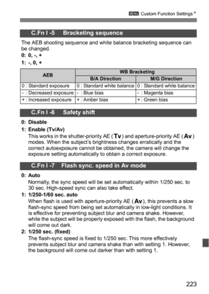 Page 223223
3 Custom Function Settings N
C.Fn I -5     Bracketing sequence
The AEB shooting sequence and white balance bracketing sequence can 
be changed.
0: 0, -, +
1: -, 0, +
C.Fn I -6     Safety shift
0: Disable
1: Enable (Tv/Av)
This works in the shutter-priority AE (s) and aperture-priority AE ( f) 
modes. When the subject’s brightness changes erratically and the 
correct autoexposure cannot be obtained, the camera will change the 
exposure setting automatically to obtain a correct exposure.
C.Fn I -7...