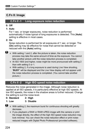 Page 224224
3 Custom Function Settings N
C.Fn II: Image
C.Fn II -1     Long exposure noise reduction
0: Off
1: Auto
For 1 sec. or longer exposures, noise reduction is performed 
automatically if noise typical of long exposures is detected. This [ Auto] 
setting is effective in most cases.
2: On
Noise reduction is performed for all exposures of 1 sec. or longer. The 
[On ] setting may be effective for noise that cannot be detected or 
reduced with the [ Auto] setting.
C.Fn II -2     High ISO speed noise...